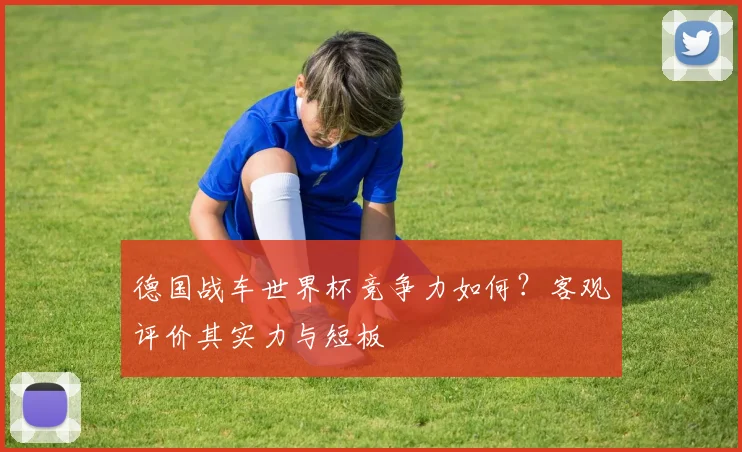 德国战车世界杯竞争力如何？客观评价其实力与短板